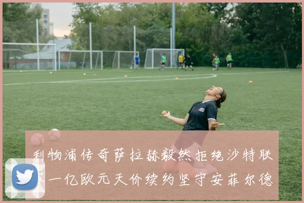 利物浦传奇萨拉赫毅然拒绝沙特联赛一亿欧元天价续约坚守安菲尔德