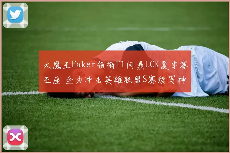 大魔王Faker领衔T1问鼎LCK夏季赛王座 全力冲击英雄联盟S赛续写神话