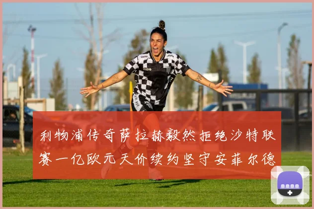 利物浦传奇萨拉赫毅然拒绝沙特联赛一亿欧元天价续约坚守安菲尔德