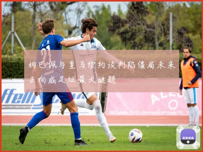 姆巴佩与皇马续约谈判陷僵局未来去向成足坛最大谜题