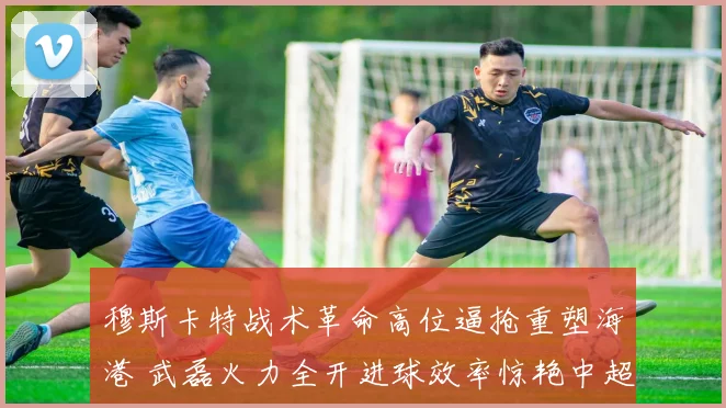穆斯卡特战术革命高位逼抢重塑海港 武磊火力全开进球效率惊艳中超