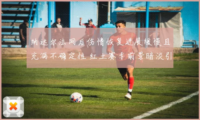 纳达尔法网后伤情恢复进展缓慢且充满不确定性 红土赛季前景暗淡引发球迷广泛担忧