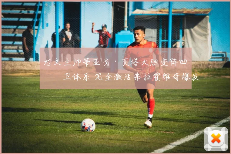 尤文主帅蒂亚戈·莫塔大胆变阵四后卫体系 完全激活弗拉霍维奇爆发式进球狂潮