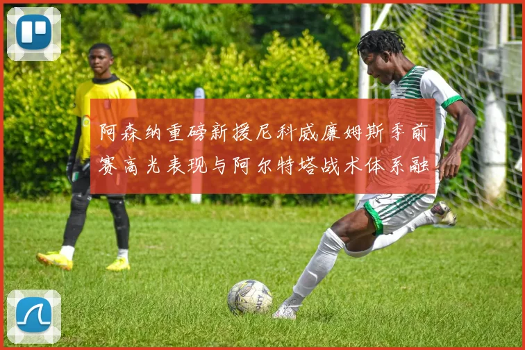 阿森纳重磅新援尼科威廉姆斯季前赛高光表现与阿尔特塔战术体系融合分析