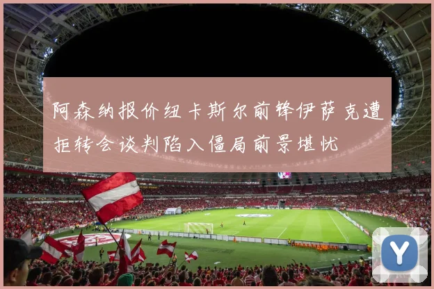 阿森纳报价纽卡斯尔前锋伊萨克遭拒转会谈判陷入僵局前景堪忧