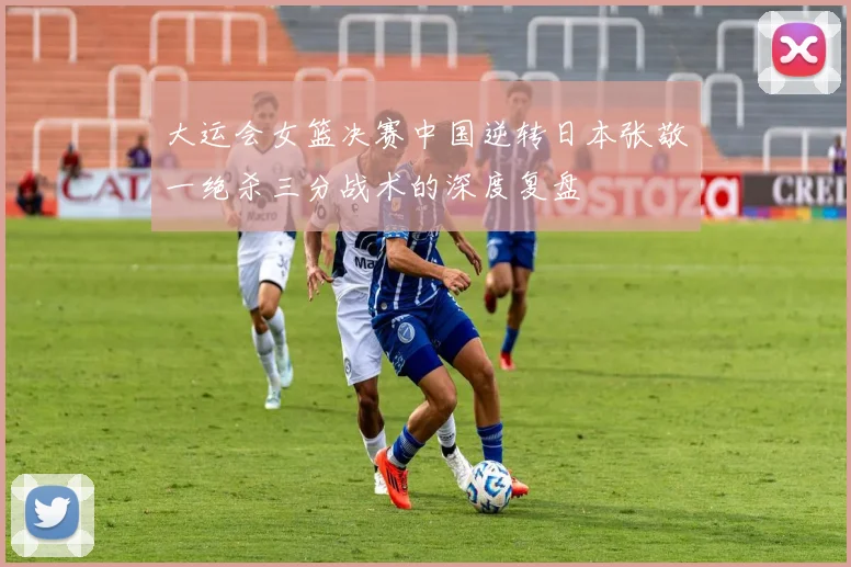 大运会女篮决赛中国逆转日本张敬一绝杀三分战术的深度复盘
