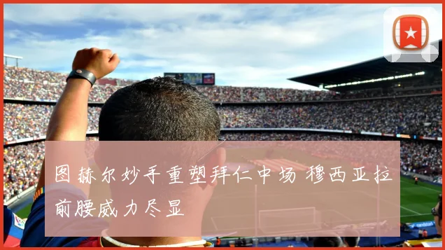 图赫尔妙手重塑拜仁中场 穆西亚拉前腰威力尽显