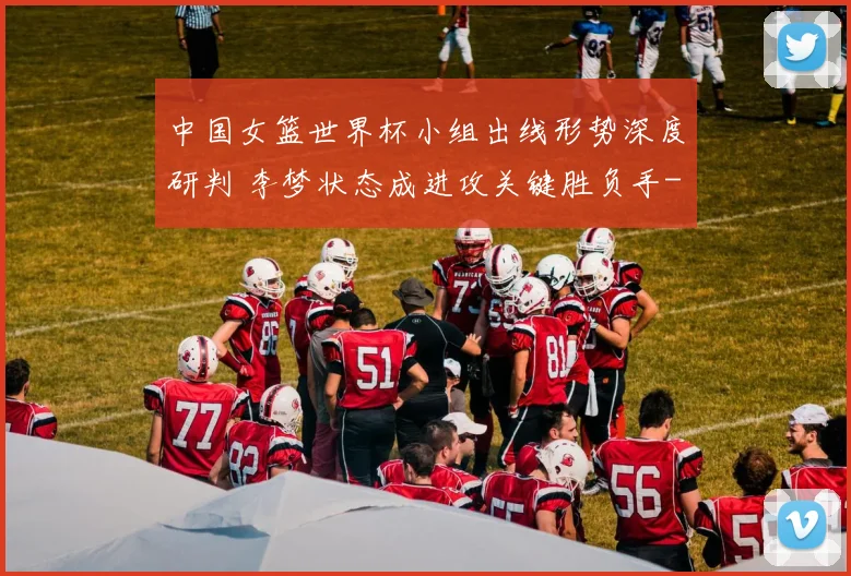 中国女篮世界杯小组出线形势深度研判 李梦状态成进攻关键胜负手