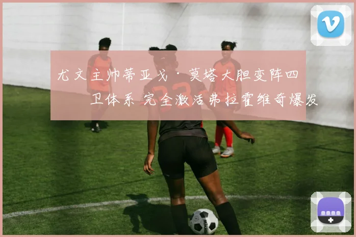 尤文主帅蒂亚戈·莫塔大胆变阵四后卫体系 完全激活弗拉霍维奇爆发式进球狂潮
