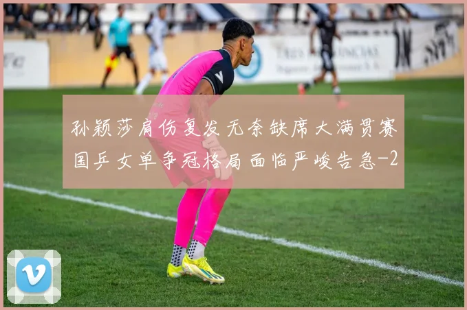 孙颖莎肩伤复发无奈缺席大满贯赛国乒女单争冠格局面临严峻告急