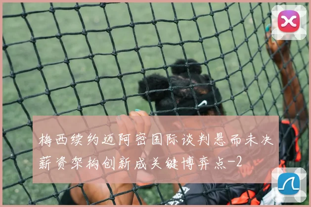梅西续约迈阿密国际谈判悬而未决薪资架构创新成关键博弈点