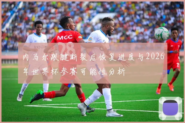 内马尔跟腱断裂后恢复进度与2026年世界杯参赛可能性分析