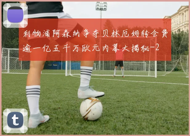 利物浦阿森纳争夺贝林厄姆转会费逾一亿五千万欧元内幕大揭秘
