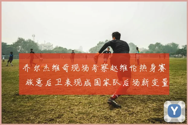 乔尔杰维奇现场考察赵维伦热身赛 旅意后卫表现成国家队后场新变量