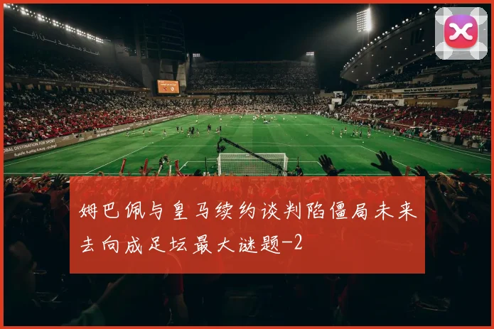 姆巴佩与皇马续约谈判陷僵局未来去向成足坛最大谜题