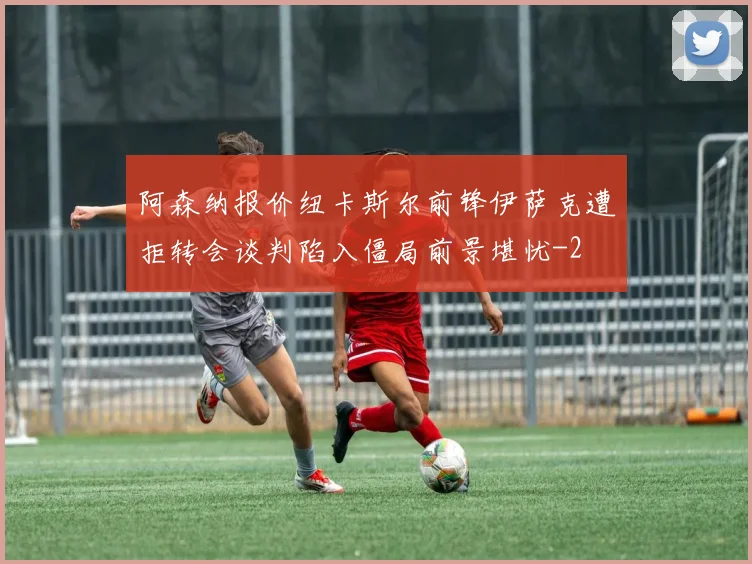 阿森纳报价纽卡斯尔前锋伊萨克遭拒转会谈判陷入僵局前景堪忧