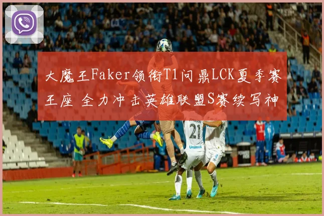大魔王Faker领衔T1问鼎LCK夏季赛王座 全力冲击英雄联盟S赛续写神话