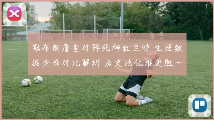 勒布朗詹皇对阵死神杜兰特 生涯数据全面对比解析 历史地位谁更胜一筹