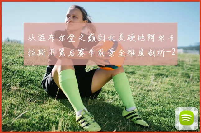 从温布尔登之巅到北美硬地阿尔卡拉斯卫冕后赛季前景全维度剖析