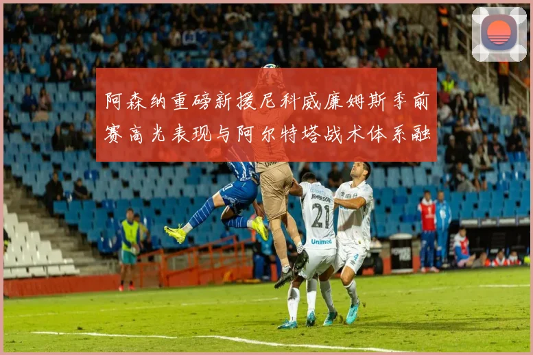 阿森纳重磅新援尼科威廉姆斯季前赛高光表现与阿尔特塔战术体系融合分析