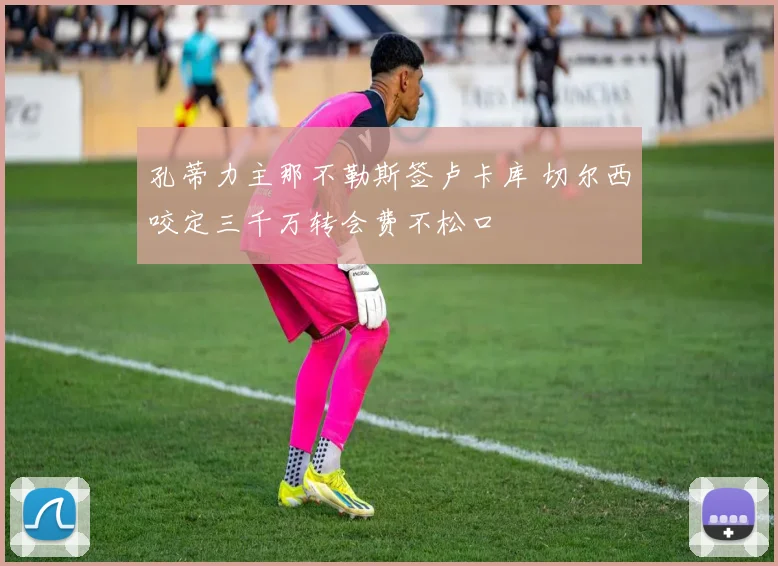 孔蒂力主那不勒斯签卢卡库 切尔西咬定三千万转会费不松口