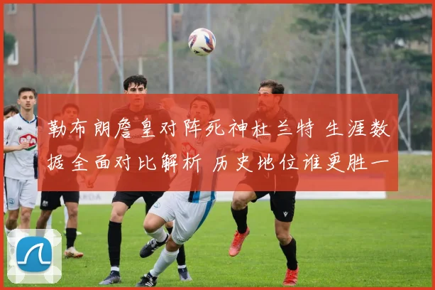 勒布朗詹皇对阵死神杜兰特 生涯数据全面对比解析 历史地位谁更胜一筹
